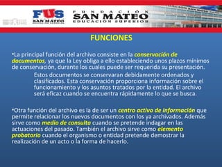 FUNCIONES
•La principal función del archivo consiste en la conservación de
documentos, ya que la Ley obliga a ello estableciendo unos plazos mínimos
de conservación, durante los cuales puede ser requerida su presentación.
Estos documentos se conservaran debidamente ordenados y
clasificados. Esta conservación proporciona información sobre el
funcionamiento y los asuntos tratados por la entidad. El archivo
será eficaz cuando se encuentra rápidamente lo que se busca.
•Otra función del archivo es la de ser un centro activo de información que
permite relacionar los nuevos documentos con los ya archivados. Además
sirve como medio de consulta cuando se pretende indagar en las
actuaciones del pasado. También el archivo sirve como elemento
probatorio cuando el organismo o entidad pretende demostrar la
realización de un acto o la forma de hacerlo.

 