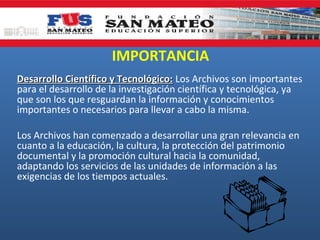 IMPORTANCIA
Desarrollo Científico y Tecnológico: Los Archivos son importantes
para el desarrollo de la investigación científica y tecnológica, ya
que son los que resguardan la información y conocimientos
importantes o necesarios para llevar a cabo la misma.
Los Archivos han comenzado a desarrollar una gran relevancia en
cuanto a la educación, la cultura, la protección del patrimonio
documental y la promoción cultural hacia la comunidad,
adaptando los servicios de las unidades de información a las
exigencias de los tiempos actuales.

 