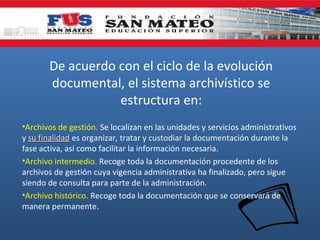 De acuerdo con el ciclo de la evolución
documental, el sistema archivístico se
estructura en:
•Archivos de gestión. Se localizan en las unidades y servicios administrativos
y su finalidad es organizar, tratar y custodiar la documentación durante la
fase activa, así como facilitar la información necesaria.
•Archivo intermedio. Recoge toda la documentación procedente de los
archivos de gestión cuya vigencia administrativa ha finalizado, pero sigue
siendo de consulta para parte de la administración.
•Archivo histórico. Recoge toda la documentación que se conservará de
manera permanente.

 