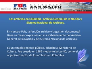 Los archivos en Colombia. Archivo General de la Nación y
Sistema Nacional de Archivos.
En nuestro País, la función archivo y la gestión documental
tiene su mayor expresión en el establecimiento del Archivo
General de la Nación y del Sistema Nacional de Archivos.
Es un establecimiento público, adscrito al Ministerio de
Cultura. Fue creado en 1989 mediante la Ley 80, como el
organismo rector de los archivos en Colombia.

 