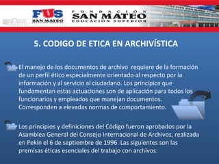 5. CODIGO DE ETICA EN ARCHIVÍSTICA
El manejo de los documentos de archivo requiere de la formación
de un perfil ético especialmente orientado al respecto por la
información y al servicio al ciudadano. Los principios que
fundamentan estas actuaciones son de aplicación para todos los
funcionarios y empleados que manejan documentos.
Corresponden a elevadas normas de comportamiento.
Los principios y definiciones del Código fueron aprobados por la
Asamblea General del Consejo Internacional de Archivos, realizada
en Pekín el 6 de septiembre de 1996. Las siguientes son las
premisas éticas esenciales del trabajo con archivos:

 