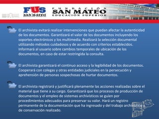 • El archivista evitará realizar intervenciones que puedan afectar la autenticidad
de los documentos. Garantizará el valor de los documentos incluyendo los
soportes electrónicos y los multimedia. Realizará la selección documental
utilizando métodos cuidadosos y de acuerdo con criterios establecidos.
Informará al usuario sobre cambios temporales de ubicación de los
documentos, en caso de estar restringida la consulta.
• El archivista garantizará el continuo acceso y la legibilidad de los documentos.
Cooperará con colegas y otras entidades judiciales en la persecución y
aprehensión de personas sospechosas de hurtar documentos.
• El archivista registrará y justificará plenamente las acciones realizadas sobre el
material que tiene a su cargo. Garantizará que los procesos de producción de
documentos y el empleo de sistemas archivísticos se guíen por
procedimientos adecuados para preservar su valor. Hará un registro
permanente de la documentación que ha ingresado y del trabajo archivístico y
de conservación realizado.

 