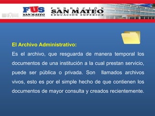 El Archivo Administrativo:
Es el archivo, que resguarda de manera temporal los
documentos de una institución a la cual prestan servicio,
puede ser pública o privada. Son

llamados archivos

vivos, esto es por el simple hecho de que contienen los
documentos de mayor consulta y creados recientemente.

 