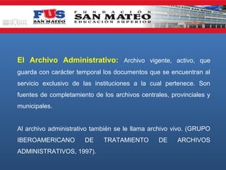 El Archivo Administrativo: Archivo vigente, activo, que
guarda con carácter temporal los documentos que se encuentran al
servicio exclusivo de las instituciones a la cual pertenece. Son
fuentes de completamiento de los archivos centrales, provinciales y
municipales.
Al archivo administrativo también se le llama archivo vivo. (GRUPO
IBEROAMERICANO

DE

ADMINISTRATIVOS, 1997).

TRATAMIENTO

DE

ARCHIVOS

 