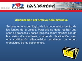 Organización del Archivo Administrativo
Se basa en el orden lógico de los documentos dentro de
los fondos de la unidad. Para ello se debe realizar una
serie de procesos y pasos técnicos como: clasificación de
las series documentales, cuadro de clasificación, usar
una codificación alfanumérica, establecer un orden
cronológico de los documentos.

 