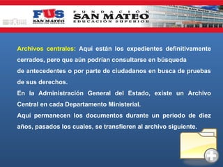 Archivos centrales: Aquí están los expedientes definitivamente
cerrados, pero que aún podrían consultarse en búsqueda
de antecedentes o por parte de ciudadanos en busca de pruebas
de sus derechos.
En la Administración General del Estado, existe un Archivo
Central en cada Departamento Ministerial.
Aquí permanecen los documentos durante un periodo de diez
años, pasados los cuales, se transfieren al archivo siguiente.

 