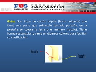Guías. Son hojas de cartón dúplex (bolsa colgante) que
tiene una parte que sobresale llamada pestaña, en la
pestaña se coloca la letra o el número (rótulo). Tiene
forma rectangular y viene en diversos colores para facilitar
su clasificación.

 
