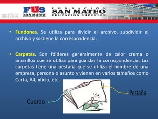 • Fundones. Se utiliza para dividir el archivo, subdividir el
archivo y sostiene la correspondencia.
• Carpetas. Son fólderes generalmente de color crema o
amarillos que se utiliza para guardar la correspondencia. Las
carpetas tiene una pestaña que se utiliza el nombre de una
empresa, persona o asunto y vienen en varios tamaños como
Carta, A4, oficio, etc.

 