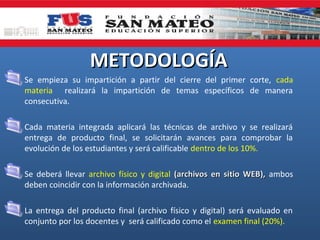 METODOLOGÍA
• Se empieza su impartición a partir del cierre del primer corte, cada
materia realizará la impartición de temas específicos de manera
consecutiva.
• Cada materia integrada aplicará las técnicas de archivo y se realizará
entrega de producto final, se solicitarán avances para comprobar la
evolución de los estudiantes y será calificable dentro de los 10%.
• Se deberá llevar archivo físico y digital (archivos en sitio WEB), ambos
deben coincidir con la información archivada.
• La entrega del producto final (archivo físico y digital) será evaluado en
conjunto por los docentes y será calificado como el examen final (20%).

 