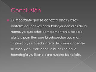    Es importante que se conozca estos y otros
    portales educativos para trabajar con ellos de la
    mano, ya que estos complementan el trabajo
    diario y permiten que la educación sea mas
    dinámica y se pueda interactuar mas docente-
    alumno y a su vez tener un buen uso de la
    tecnología y utilizarla para nuestro beneficio.
 
