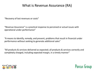 What is Revenue Assurance (RA)
“Recovery of lost revenues or costs”
“Revenue Assurance” is a practical response to perceiv...