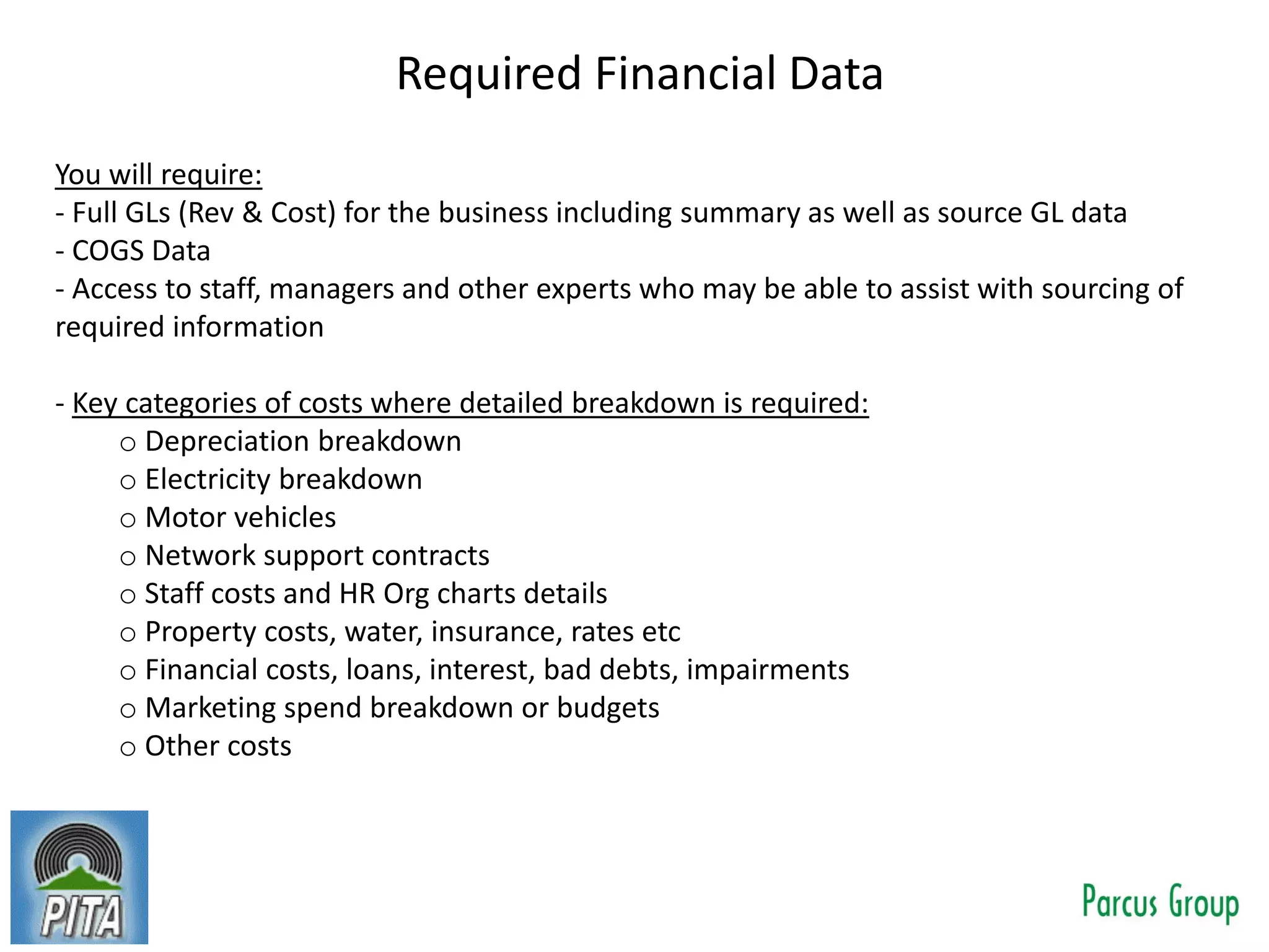 Required Financial Data
You will require:
- Full GLs (Rev & Cost) for the business including summary as well as source GL data
- COGS Data
- Access to staff, managers and other experts who may be able to assist with sourcing of
required information
- Key categories of costs where detailed breakdown is required:
o Depreciation breakdown
o Electricity breakdown
o Motor vehicles
o Network support contracts
o Staff costs and HR Org charts details
o Property costs, water, insurance, rates etc
o Financial costs, loans, interest, bad debts, impairments
o Marketing spend breakdown or budgets
o Other costs
 