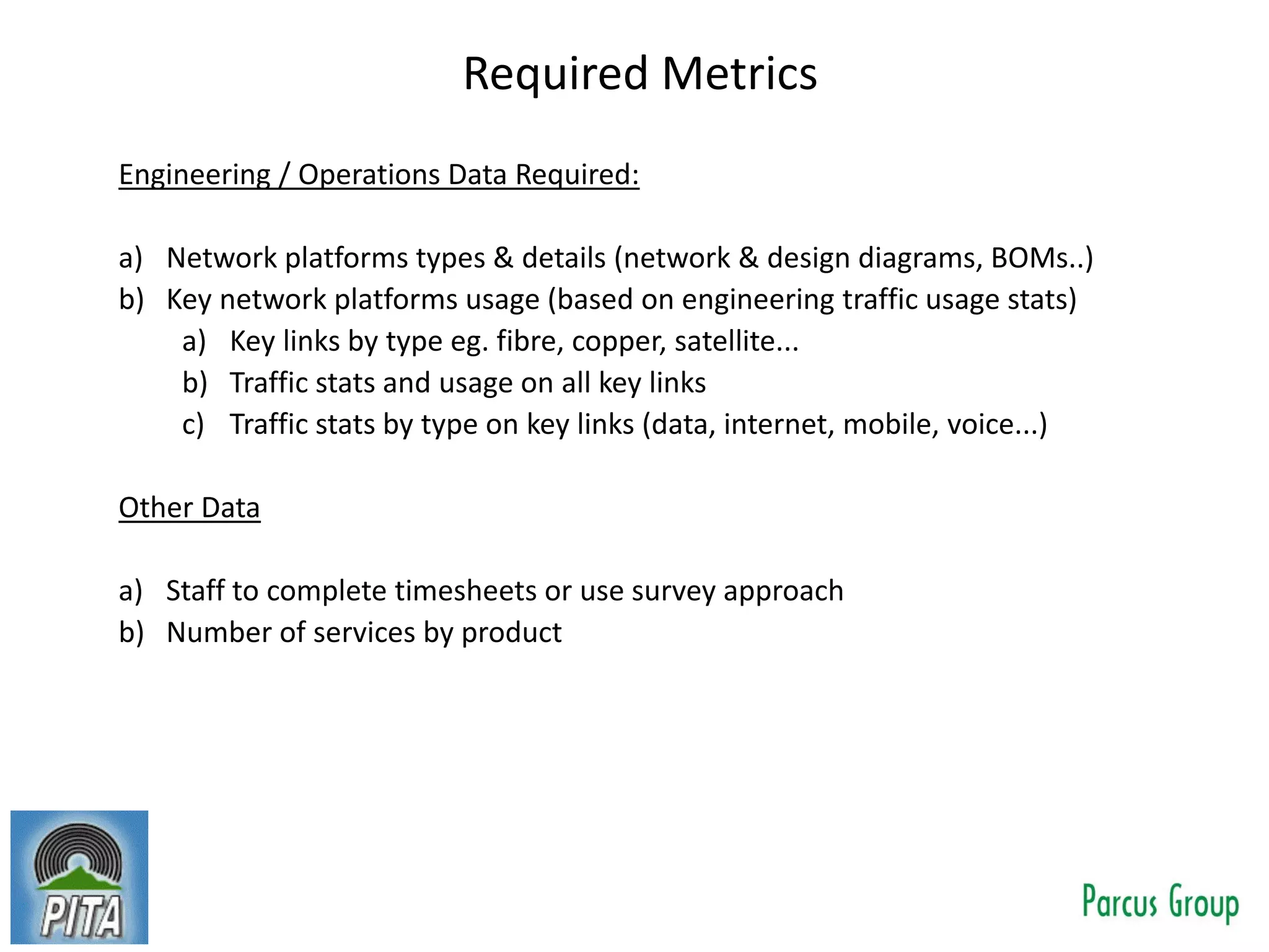Required Metrics
Engineering / Operations Data Required:
a) Network platforms types & details (network & design diagrams, BOMs..)
b) Key network platforms usage (based on engineering traffic usage stats)
a) Key links by type eg. fibre, copper, satellite...
b) Traffic stats and usage on all key links
c) Traffic stats by type on key links (data, internet, mobile, voice...)
Other Data
a) Staff to complete timesheets or use survey approach
b) Number of services by product
 