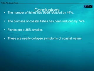 Conclusions The number of fishes has been reduced by 44%.  The biomass of coastal fishes has been reduced by 74%. Fishes are a 35% smaller. These are nearly-collapse symptoms of coastal waters. ____________________________________________________ Pablo Pita & Juan Freire  