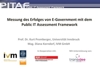 Messung des Erfolges von E-Government mit dem Public IT Assessment Framework Prof. Dr. Kurt Promberger, Universität Innsbruck Mag. Diana Korndorf, IVM GmbH In Kooperation mit: Mit Unterstützung von: 