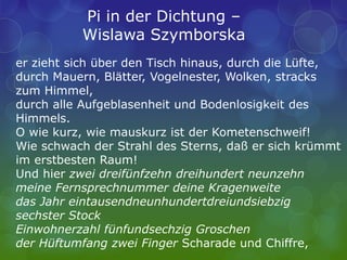 er zieht sich über den Tisch hinaus, durch die Lüfte,
durch Mauern, Blätter, Vogelnester, Wolken, stracks
zum Himmel,
durch alle Aufgeblasenheit und Bodenlosigkeit des
Himmels.
O wie kurz, wie mauskurz ist der Kometenschweif!
Wie schwach der Strahl des Sterns, daß er sich krümmt
im erstbesten Raum!
Und hier zwei dreifünfzehn dreihundert neunzehn
meine Fernsprechnummer deine Kragenweite
das Jahr eintausendneunhundertdreiundsiebzig
sechster Stock
Einwohnerzahl fünfundsechzig Groschen
der Hüftumfang zwei Finger Scharade und Chiffre,
Pi in der Dichtung –
Wislawa Szymborska
 