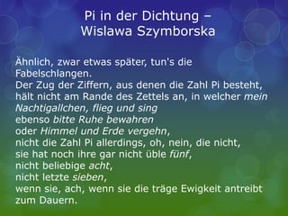 Ähnlich, zwar etwas später, tun's die
Fabelschlangen.
Der Zug der Ziffern, aus denen die Zahl Pi besteht,
hält nicht am Rande des Zettels an, in welcher mein
Nachtigallchen, flieg und sing
ebenso bitte Ruhe bewahren
oder Himmel und Erde vergehn,
nicht die Zahl Pi allerdings, oh, nein, die nicht,
sie hat noch ihre gar nicht üble fünf,
nicht beliebige acht,
nicht letzte sieben,
wenn sie, ach, wenn sie die träge Ewigkeit antreibt
zum Dauern.
Pi in der Dichtung –
Wislawa Szymborska
 