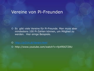 Vereine von Pi-Freunden
 Es gibt viele Vereine für Pi-Freunde. Man muss aber
mindestens 100 Pi-Zahlen können, um Mitglied zu
werden. Hier einige Beispiele.
 http://pi314.at/Verein.html
 http://www.youtube.com/watch?v=fpXfl0GTZ8U
 