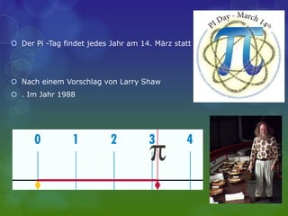  Der Pi -Tag findet jedes Jahr am 14. März statt
 Nach einem Vorschlag von Larry Shaw
 . Im Jahr 1988
 