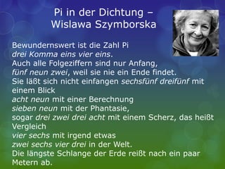 Pi in der Dichtung –
Wislawa Szymborska
Bewundernswert ist die Zahl Pi
drei Komma eins vier eins.
Auch alle Folgeziffern sind nur Anfang,
fünf neun zwei, weil sie nie ein Ende findet.
Sie läßt sich nicht einfangen sechsfünf dreifünf mit
einem Blick
acht neun mit einer Berechnung
sieben neun mit der Phantasie,
sogar drei zwei drei acht mit einem Scherz, das heißt
Vergleich
vier sechs mit irgend etwas
zwei sechs vier drei in der Welt.
Die längste Schlange der Erde reißt nach ein paar
Metern ab.
 