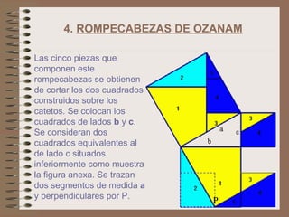 4.  ROMPECABEZAS DE OZANAM   Las cinco piezas que componen este rompecabezas se obtienen de cortar los dos cuadrados construidos sobre los catetos. Se colocan los cuadrados de lados  b  y  c . Se consideran dos cuadrados equivalentes al de lado c situados inferiormente como muestra la figura anexa. Se trazan dos segmentos de medida  a   y perpendiculares por P.  