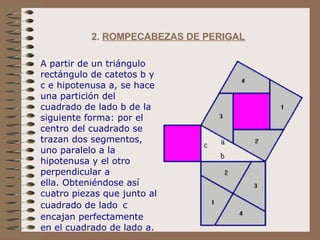 2.  ROMPECABEZAS DE PERIGAL   A partir de un triángulo rectángulo de catetos b y c e hipotenusa a, se hace una partición del cuadrado de lado b de la siguiente forma: por el centro del cuadrado se trazan dos segmentos, uno paralelo a la hipotenusa y el otro perpendicular a ella. Obteniéndose así cuatro piezas que junto al cuadrado de lado   c  encajan perfectamente en el cuadrado de lado a. 