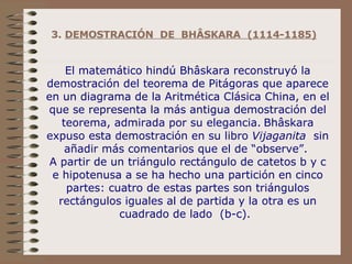 3.  DEMOSTRACIÓN  DE  BHÂSKARA  (1114-1185)   El matemático hindú Bhâskara reconstruyó la demostración del teorema de Pitágoras que aparece en un diagrama de la Aritmética Clásica China, en el que se representa la más antigua demostración del teorema, admirada por su elegancia.   Bhâskara expuso esta demostración en su libro  Vijaganita   sin añadir más comentarios que el de “observe”.  A partir de un triángulo rectángulo de catetos b y c e hipotenusa a se ha hecho una partición en cinco partes: cuatro de estas partes son triángulos rectángulos iguales al de partida y la otra es un cuadrado de lado  (b-c).    