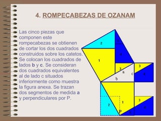 4.  ROMPECABEZAS DE OZANAM   Las cinco piezas que componen este rompecabezas se obtienen de cortar los dos cuadrados construidos sobre los catetos. Se colocan los cuadrados de lados  b  y  c . Se consideran dos cuadrados equivalentes al de lado c situados inferiormente como muestra la figura anexa. Se trazan dos segmentos de medida  a   y perpendiculares por P.  