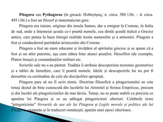 Pitagora sau Pythagoras (în greacă: Πυθαγόρας; n. circa. 580 î.Hr. – d. circa.
495 î.Hr.) a fost un filozof și matematician grec.
Pitagora era ionian, originar din insula Samos, dar a emigrat la Crotone, în Italia
de sud, unde a întemeiat școala ce-i poartă numele, cea dintâi școală italică a Greciei
antice, care punea la baza întregii realități teoria numerelor și a armoniei. Pitagora a
fost și conducătorul partidului aristocratic din Crotone.
Pitagora a fost un mare educator și învățător al spiritului grecesc și se spune că a
fost și un atlet puternic, așa cum stătea bine atunci poeților, filosofilor (de exemplu,
Platon însuși) și comandanților militari etc.
Scrierile sale nu s-au păstrat. Tradiția îi atribuie descoperirea teoremei geometrice
și a tablei de înmulțire, care îi poartă numele. Ideile și descoperirile lui nu pot fi
deosebite cu certitudine de cele ale discipolilor apropiați.
Pitagora pare să nu fi scris nimic. Doctrina filosofică a pitagorismului ne este
totuși destul de bine cunoscută din lucrările lui Aristotel și Sextus Empiricus, precum
și din lucrări ale pitagoricienilor de mai târziu. Totuși, nu se poate stabili cu precizie ce
aparține lui Pitagora și ce au adăugat pitagoricienii ulteriori. Celebrele texte
"pitagoriciene" Versurile de aur ale lui Pitagora și Legile morale și politice ale lui
Pitagora, existente și în traduceri românești, aparțin unei epoci ulterioare.
 