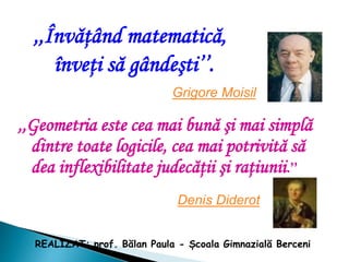 ,,Învăţând matematică,
înveţi să gândeşti’’.
Grigore Moisil
,,Geometria este cea mai bună şi mai simplă
dintre toate logicile, cea mai potrivită să
dea inflexibilitate judecăţii şi raţiunii.’’
Denis Diderot
REALIZAT: prof. Bălan Paula - Școala Gimnazială Berceni
 