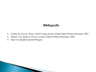 Bibliografie
 Cosma, D., Socrate, Bruno, Galilei în fața justiției, Editura Sport-Turism, București, 1982;
 Bernal, J. D., Știința în istoria societății, Editura Politică, București, 1964;
 http://ro.wikipedia.org/wiki/Pitagora
 