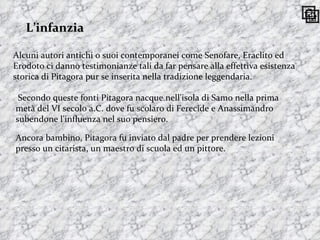 L’infanzia Alcuni autori antichi o suoi contemporanei come Senofare, Eraclito ed Erodoto ci danno testimonianze tali da far pensare alla effettiva esistenza storica di Pitagora pur se inserita nella tradizione leggendaria. Secondo queste fonti Pitagora nacque nell'isola di Samo nella prima metà del VI secolo a.C. dove fu scolaro di Ferecide e Anassimandro subendone l'influenza nel suo pensiero.  Ancora bambino, Pitagora fu inviato dal padre per prendere lezioni presso un citarista, un maestro di scuola ed un pittore.  