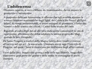 A proposito della sua formazione, si afferma che egli avrebbe appreso le scienze chiamate matematiche dagli Egizi, dei Caldei e dei Fenici: gli Egizi, infatti, da tempi immemorabili, si erano occupati di geometria, i Fenici dei numeri e della scienza dei calcoli, i Caldei dello studio del cielo.  Riguardo al culto degli dei ed alle altre indicazioni concernenti la vita di ogni giorno, affermano che abbia adottato la norma propria dei Magi, quando fu loro discepolo.  L’adolescenza Fuori dalla città, deputò una grotta a sede della sua filosofia, luogo dove trascorreva gran parte del giorno e della notte, in compagnia di pochi discepoli.  Da Samo Pitagora si trasferì nella Magna Grecia dove fondò a Crotone, all'incirca nel 530 a.C., la sua scuola. Chiamata ancor oggi l'Emiciclo di Pitagora, nel quale i Sami si riuniscono per deliberare degli affari comuni. Divenuto ragazzo, si recò a Mileto, da Anassimandro, da cui imparò la geometria e l'astronomia.  