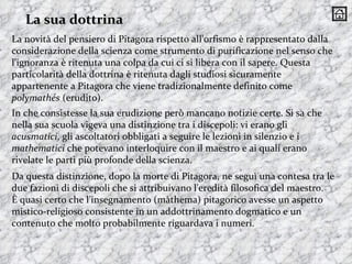La novità del pensiero di Pitagora rispetto all'orfismo è rappresentato dalla considerazione della scienza come strumento di purificazione nel senso che l'ignoranza è ritenuta una colpa da cui ci si libera con il sapere. Questa particolarità della dottrina è ritenuta dagli studiosi sicuramente appartenente a Pitagora che viene tradizionalmente definito come  polymathés  (erudito).  In che consistesse la sua erudizione però mancano notizie certe. Si sa che nella sua scuola vigeva una distinzione tra i discepoli: vi erano gli  acusmatici , gli ascoltatori obbligati a seguire le lezioni in silenzio e i  mathematici  che potevano interloquire con il maestro e ai quali erano rivelate le parti più profonde della scienza.  La sua dottrina Da questa distinzione, dopo la morte di Pitagora, ne seguì una contesa tra le due fazioni di discepoli che si attribuivano l'eredità filosofica del maestro.  È quasi certo che l'insegnamento (màthema) pitagorico avesse un aspetto mistico-religioso consistente in un addottrinamento dogmatico e un contenuto che molto probabilmente riguardava i numeri. 