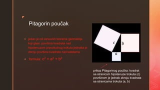 z
Pitagorin poučak
 jedan je od osnovnih teorema geometrije
koji glasi: površina kvadrata nad
hipotenuzom pravokutnog trokuta jednaka je
zbroju površina kvadrata nad katetama
 formula: c2 = a2 + b2
prikaz Pitagorinog poučka: kvadrat
sa stranicom hipotenuze trokuta (c)
površinom je jednak zbroju kvadrata
sa stranicama trokuta (a, b)
 