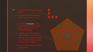 z  Pentada ili Broj Pet je jedan od svetih
brojeva.
 simbolizira četiri fizička elementa tj.
zemlju, zrak, vatru i vodu, te duh
 simbol mu je Pentagram, pravilna
petokraka zvijezda, drevni magijski
simbol, tajna lozinka i simbol
pitagorejskog bratstva
 zvijezda u sebi sadrži savršene
zlatne presjeke i u centru obrnuti
peterokut u koji je moguće upisati
novu, ali obrnutu zvijezdu, a u ovu
opet novu i tako u beskraj
 zvali su je još i Pentalfa- sastoji se
od pet slova A
 