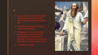 z
 He was born on the Greek island
of Samos around 582 BC and
died in Mesopotamia around 496
BC
 He’s often portrayed as the firt
„real” mathematician
 Pythagoras is a very important
person who contributed to the
development of mathematics,
although in essence we know very
little about his mathematical work
 A studend of Thales
 