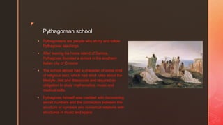 z
Pythagorean school
 Pythagoreans are people who study and follow
Pythagoras teachings
 After leaving his home island of Samos,
Pythagoras founded a school in the southern
Italian city of Crotone
 The school almost had a character of some kind
of religious sect, which had strict rules about the
lifestyle, diet and dresscode and required an
obligation to study mathematics, music and
medical skills
• Pythagoras himself was credited with discovering
secret numbers and the connection between the
structure of numbers and numerical relations with
structures in music and space
 