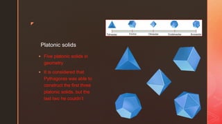 z
Platonic solids
 Five platonic solids in
geometry
 It is considered that
Pythagoras was able to
construct the first three
platonic solids, but the
last two he couldn’t
 