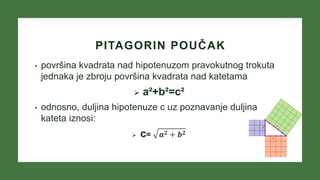 PITAGORIN POUČAK
• površina kvadrata nad hipotenuzom pravokutnog trokuta
jednaka je zbroju površina kvadrata nad katetama
 a²+b²=c²
• odnosno, duljina hipotenuze c uz poznavanje duljina
kateta iznosi:
 c= 𝒂𝟐 + 𝒃𝟐
 