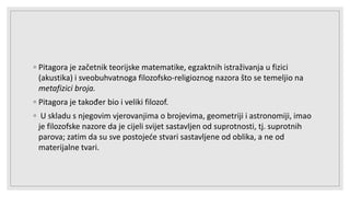 ◦ Pitagora je začetnik teorijske matematike, egzaktnih istraživanja u fizici
(akustika) i sveobuhvatnoga filozofsko-religioznog nazora što se temeljio na
metafizici broja.
◦ Pitagora je također bio i veliki filozof.
◦ U skladu s njegovim vjerovanjima o brojevima, geometriji i astronomiji, imao
je filozofske nazore da je cijeli svijet sastavljen od suprotnosti, tj. suprotnih
parova; zatim da su sve postojeće stvari sastavljene od oblika, a ne od
materijalne tvari.
 