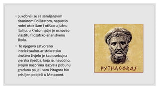 ◦ Sukobivši se sa samljanskim
tiraninom Polikratom, napustio
rodni otok Sam i otišao u južnu
Italiju, u Kroton, gdje je osnovao
vlastitu filozofsko-znanstvenu
školu.
◦ To njegovo zatvoreno
intelektualno-aristokratsko
društvo živjelo je kao osebujna
vjerska sljedba, koja je, navodno,
svojim nazorima izazvala pobunu
građana pa je i sam Pitagora bio
prisiljen pobjeći u Metapont.
 