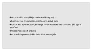 ◦ Evo poznatijih tvrdnji koje su dokazali Pitagorejci:
◦ Zbroj kuteva u trokutu jednak je kao dva prava kuta.
◦ Kvadrat nad hipotenuzom jednak je zbroju kvadrata nad katetama (Pitagorin
puočak)
◦ Otkriće iracionalnih brojeva
◦ Pet pravilnih geometrijskih tijela (Platonova tijela)
 