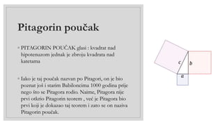 Pitagorin poučak
◦ PITAGORIN POUČAK glasi : kvadrat nad
hipotenuzom jednak je zbroju kvadrata nad
katetama
◦ Iako je taj poučak nazvan po Pitagori, on je bio
poznat još i starim Babiloncima 1000 godina prije
nego što se Pitagora rodio. Naime, Pitagora nije
prvi otkrio Pitagorin teorem , već je Pitagora bio
prvi koji je dokazao taj teorem i zato se on naziva
Pitagorin poučak.
 