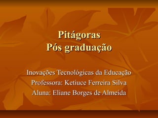 PitágorasPitágoras
Pós graduaçãoPós graduação
Inovações Tecnológicas da EducaçãoInovações Tecnológicas da Educação
Professora: Ketiuce Ferreira SilvaProfessora: Ketiuce Ferreira Silva
Aluna: Eliane Borges de AlmeidaAluna: Eliane Borges de Almeida
 