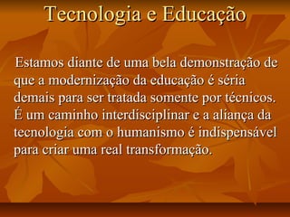 Tecnologia e EducaçãoTecnologia e Educação
Estamos diante de uma bela demonstração deEstamos diante de uma bela demonstração de
que a modernização da educação é sériaque a modernização da educação é séria
demais para ser tratada somente por técnicos.demais para ser tratada somente por técnicos.
É um caminho interdisciplinar e a aliança daÉ um caminho interdisciplinar e a aliança da
tecnologia com o humanismo é indispensáveltecnologia com o humanismo é indispensável
para criar uma real transformação.para criar uma real transformação.
 