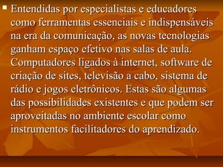  Entendidas por especialistas e educadoresEntendidas por especialistas e educadores
como ferramentas essenciais e indispensáveiscomo ferramentas essenciais e indispensáveis
na era da comunicação, as novas tecnologiasna era da comunicação, as novas tecnologias
ganham espaço efetivo nas salas de aula.ganham espaço efetivo nas salas de aula.
Computadores ligados à internet, software deComputadores ligados à internet, software de
criação de sites, televisão a cabo, sistema decriação de sites, televisão a cabo, sistema de
rádio e jogos eletrônicos. Estas são algumasrádio e jogos eletrônicos. Estas são algumas
das possibilidades existentes e que podem serdas possibilidades existentes e que podem ser
aproveitadas no ambiente escolar comoaproveitadas no ambiente escolar como
instrumentos facilitadores do aprendizado.instrumentos facilitadores do aprendizado.
 