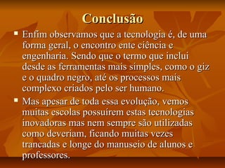 ConclusãoConclusão
 Enfim observamos que a tecnologia é, de umaEnfim observamos que a tecnologia é, de uma
forma geral, o encontro ente ciência eforma geral, o encontro ente ciência e
engenharia. Sendo que o termo que incluiengenharia. Sendo que o termo que inclui
desde as ferramentas mais simples, como o gizdesde as ferramentas mais simples, como o giz
e o quadro negro, até os processos maise o quadro negro, até os processos mais
complexo criados pelo ser humano.complexo criados pelo ser humano.
 Mas apesar de toda essa evolução, vemosMas apesar de toda essa evolução, vemos
muitas escolas possuírem estas tecnologiasmuitas escolas possuírem estas tecnologias
inovadoras mas nem sempre são utilizadasinovadoras mas nem sempre são utilizadas
como deveriam, ficando muitas vezescomo deveriam, ficando muitas vezes
trancadas e longe do manuseio de alunos etrancadas e longe do manuseio de alunos e
professores.professores.
 