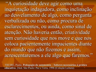 ““A curiosidade deve agir como umaA curiosidade deve agir como uma
inquietação indagadora, como inclinaçãoinquietação indagadora, como inclinação
ao desvelamento de algo, como perguntaao desvelamento de algo, como pergunta
verbalizada ou não, como procura deverbalizada ou não, como procura de
esclarecimentos, ou ainda, como sinal deesclarecimentos, ou ainda, como sinal de
atenção. Não haveria então, criatividadeatenção. Não haveria então, criatividade
sem curiosidade que nos move e que nossem curiosidade que nos move e que nos
coloca pacientemente impacientes diantecoloca pacientemente impacientes diante
do mundo que não fizemos e assim,do mundo que não fizemos e assim,
acrescentaremos a ele algo que faremos.”acrescentaremos a ele algo que faremos.”
FREIRE, Paulo.FREIRE, Paulo. Pedagogia da autonomia – Saberes necessários à práticaPedagogia da autonomia – Saberes necessários à prática
educativaeducativa. 24ed. São Paulo: Paz e Terra. 1996 (Coleção Leitura).. 24ed. São Paulo: Paz e Terra. 1996 (Coleção Leitura).
 