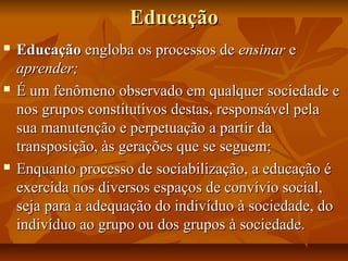 EducaçãoEducação
 EducaçãoEducação engloba os processos deengloba os processos de ensinarensinar ee
aprender;aprender;
 É um fenômeno observado em qualquer sociedade eÉ um fenômeno observado em qualquer sociedade e
nos grupos constitutivos destas, responsável pelanos grupos constitutivos destas, responsável pela
sua manutenção e perpetuação a partir dasua manutenção e perpetuação a partir da
transposição, às gerações que se seguem;transposição, às gerações que se seguem;
 Enquanto processo de sociabilização, a educação éEnquanto processo de sociabilização, a educação é
exercida nos diversos espaços de convívio social,exercida nos diversos espaços de convívio social,
seja para a adequação do indivíduo à sociedade, doseja para a adequação do indivíduo à sociedade, do
indivíduo ao grupo ou dos grupos à sociedade.indivíduo ao grupo ou dos grupos à sociedade.
 